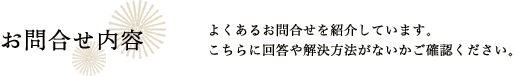 お問合せ内容 よくあるお問合せを紹介しています。こちらに回答や解決方法がないかご確認ください。